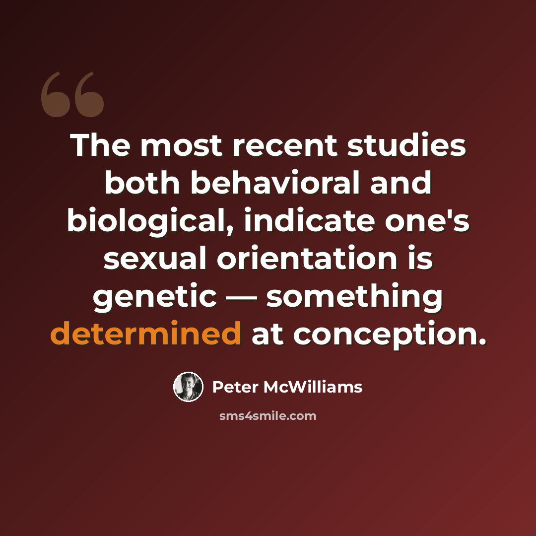 “The most recent studies both behavioral and biological, indicate one's sexual orientation is genetic — something determined at conception.” quote by Peter McWilliams