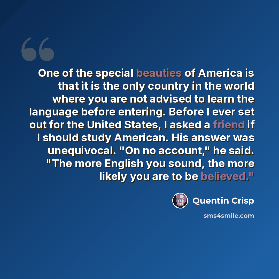 “One of the special beauties of America is that it is the only country in the world where you are not advised to learn the language before entering. Before I ever set out for the United States, I asked a friend if I should study American. His answer was unequivocal. "On no account," he said. "The…” quote by Quentin Crisp