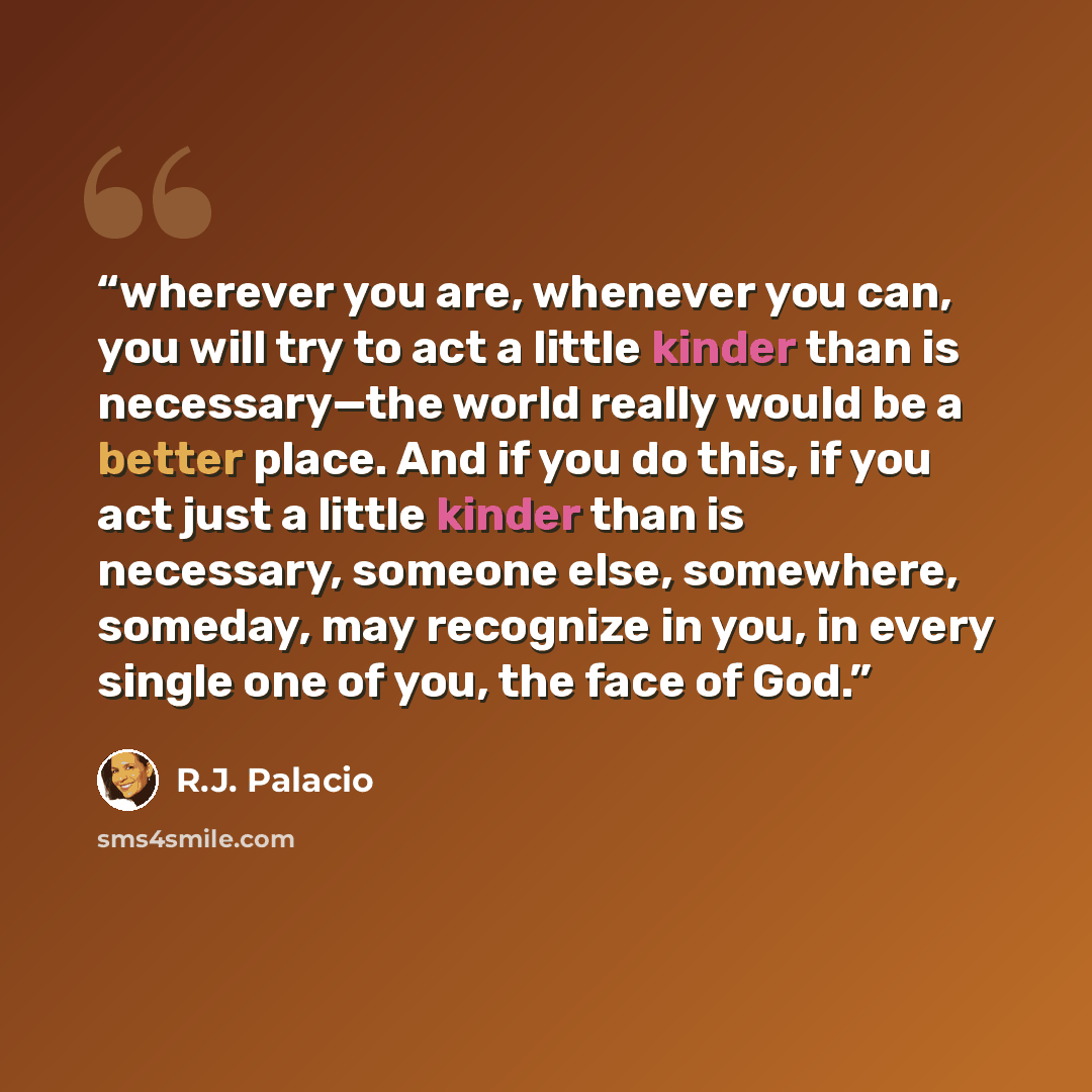 “wherever you are, whenever you can, you will try to act a little kinder than is necessary—the world really would be a better place. And if you do this, if you act just a little kinder than is necessary, someone else, somewhere, someday, may recognize in you, in every single one of you, the face of…” quote by R.J. Palacio