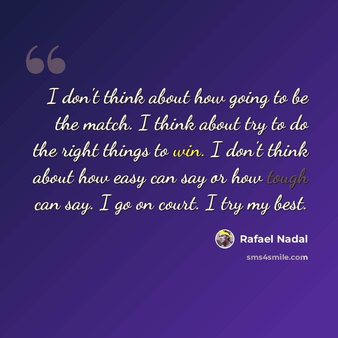“I don't think about how going to be the match. I think about try to do the right things to win. I don't think about how easy can say or how tough can say. I go on court. I try my best.” quote by Rafael Nadal