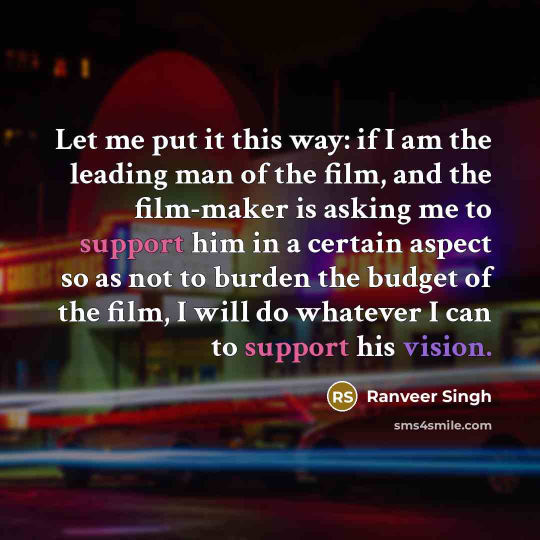 “Let me put it this way: if I am the leading man of the film, and the film-maker is asking me to support him in a certain aspect so as not to burden the budget of the film, I will do whatever I can to support his vision.” quote by Ranveer Singh