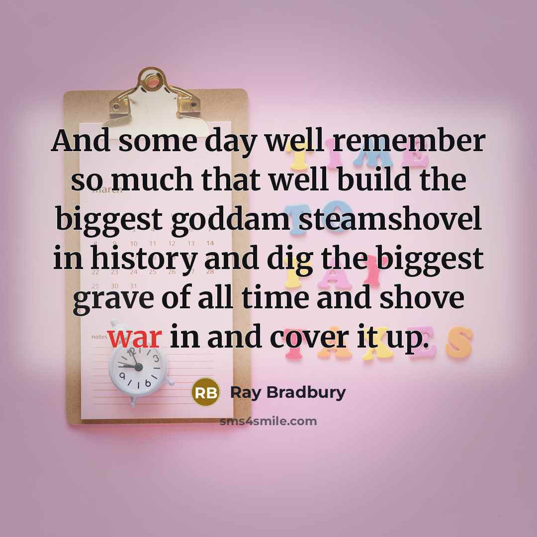 “And some day well remember so much that well build the biggest goddam steamshovel in history and dig the biggest grave of all time and shove war in and cover it up.” quote by Ray Bradbury