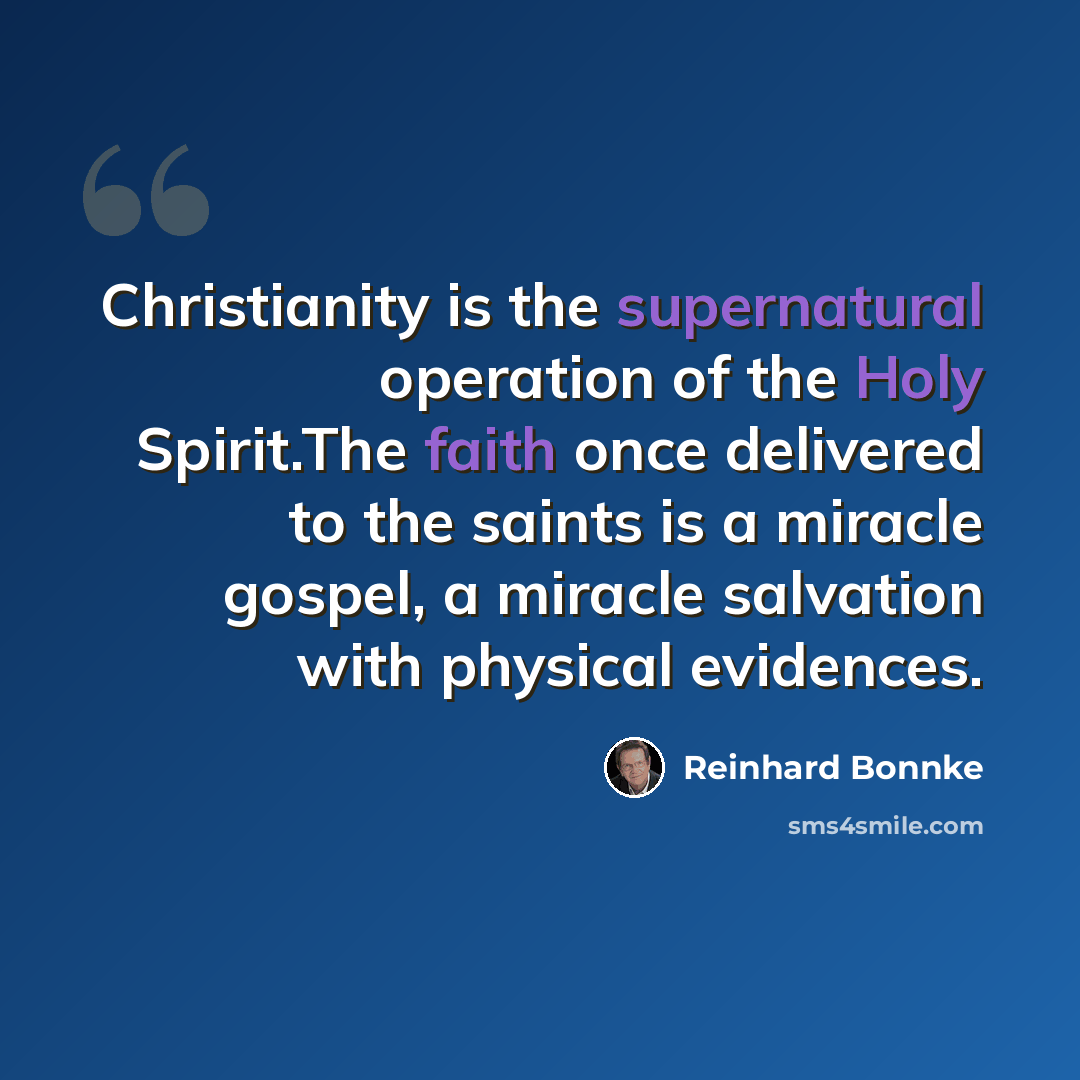 “Christianity is the supernatural operation of the Holy Spirit.The faith once delivered to the saints is a miracle gospel, a miracle salvation with physical evidences.” quote by Reinhard Bonnke