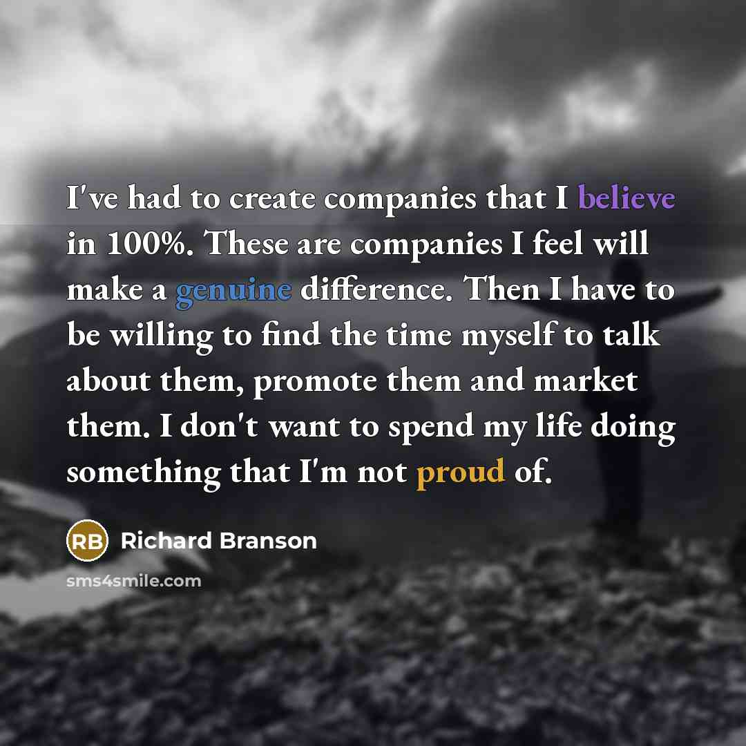 “I've had to create companies that I believe in 100%. These are companies I feel will make a genuine difference. Then I have to be willing to find the time myself to talk about them, promote them and market them. I don't want to spend my life doing something that I'm not proud of.” quote by Richard Branson