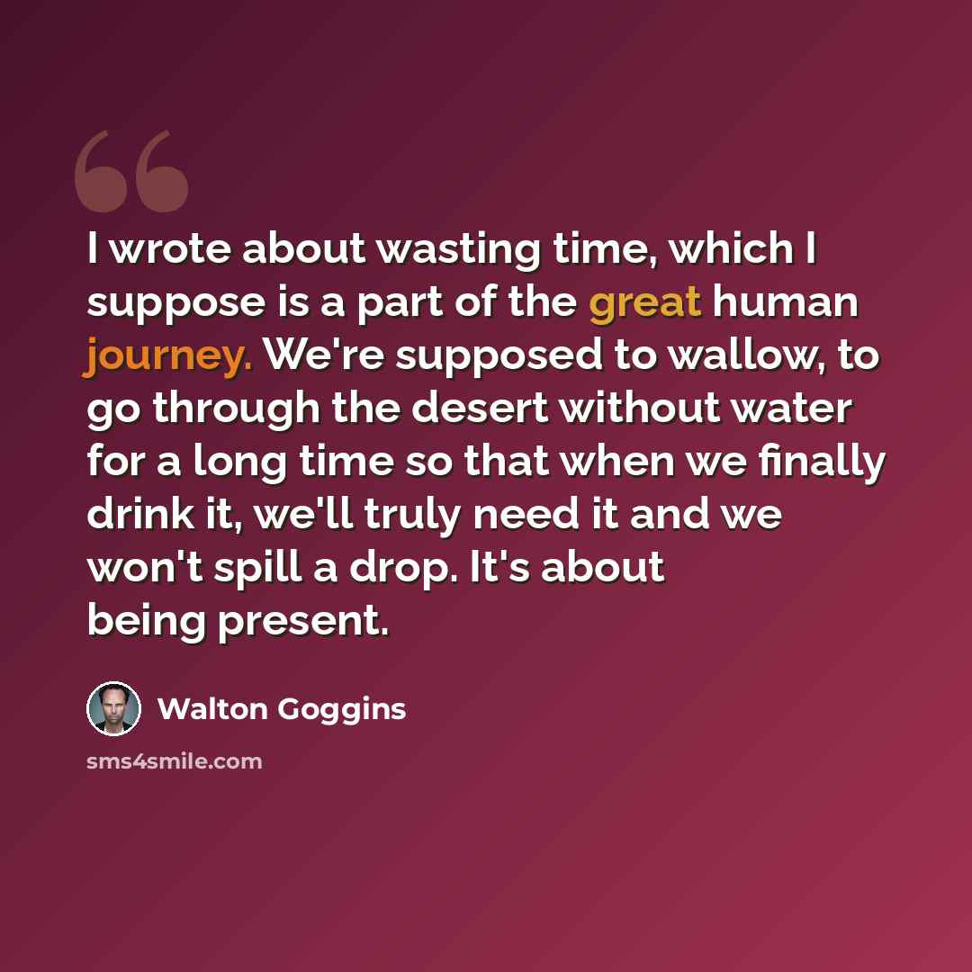 “I wrote about wasting time, which I suppose is a part of the great human journey. We're supposed to wallow, to go through the desert without water for a long time so that when we finally drink it, we'll truly need it and we won't spill a drop. It's about being present.” quote by Walton Goggins