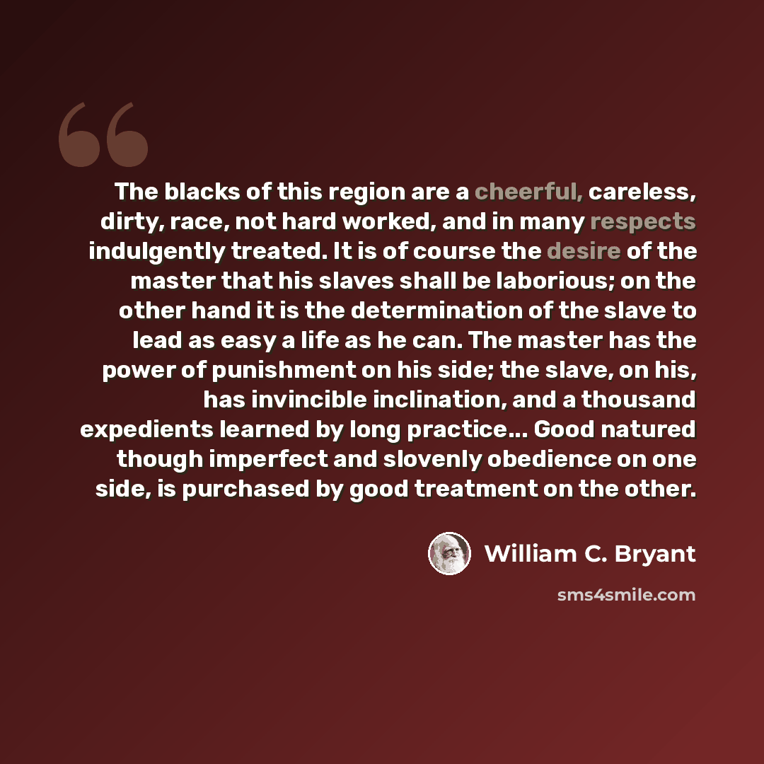 “The blacks of this region are a cheerful, careless, dirty, race, not hard worked, and in many respects indulgently treated. It is of course the desire of the master that his slaves shall be laborious; on the other hand it is the determination of the slave to lead as easy a life as he can. The…” quote by William C. Bryant