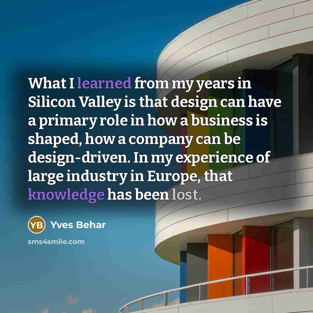 “What I learned from my years in Silicon Valley is that design can have a primary role in how a business is shaped, how a company can be design-driven. In my experience of large industry in Europe, that knowledge has been lost.” quote by Yves Behar