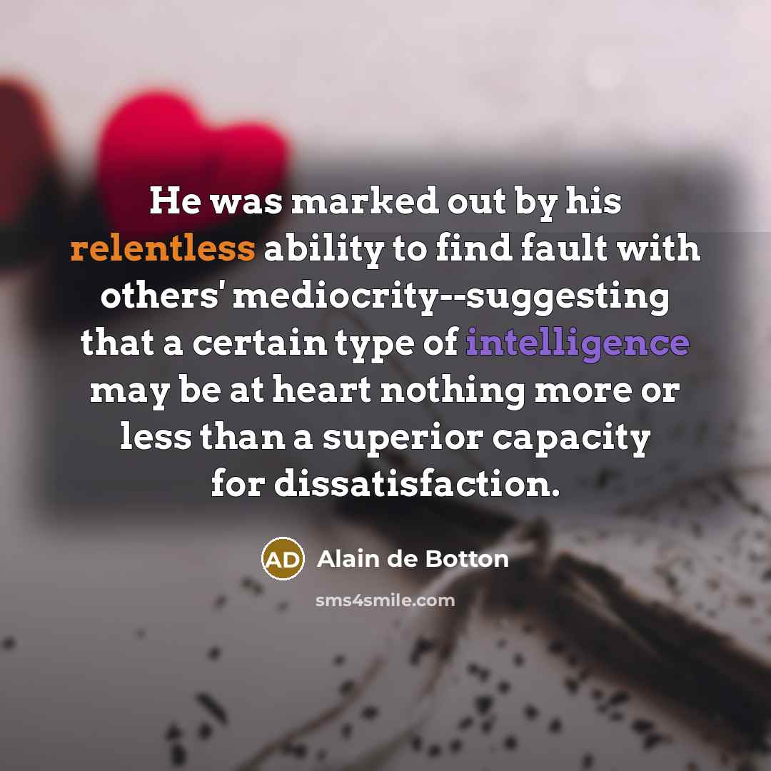 “He was marked out by his relentless ability to find fault with others' mediocrity--suggesting that a certain type of intelligence may be at heart nothing more or less than a superior capacity for dissatisfaction.” quote by Alain de Botton