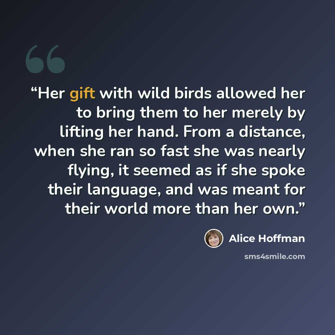 “Her gift with wild birds allowed her to bring them to her merely by lifting her hand. From a distance, when she ran so fast she was nearly flying, it seemed as if she spoke their language, and was meant for their world more than her own.” quote by Alice Hoffman