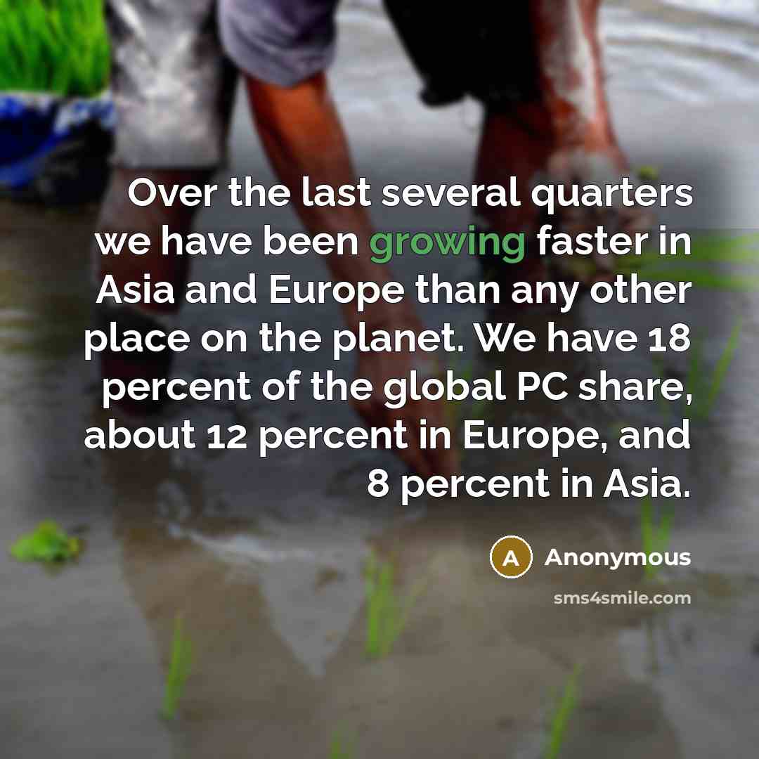 “Over the last several quarters we have been growing faster in Asia and Europe than any other place on the planet. We have 18 percent of the global PC share, about 12 percent in Europe, and 8 percent in Asia.” quote by Anonymous