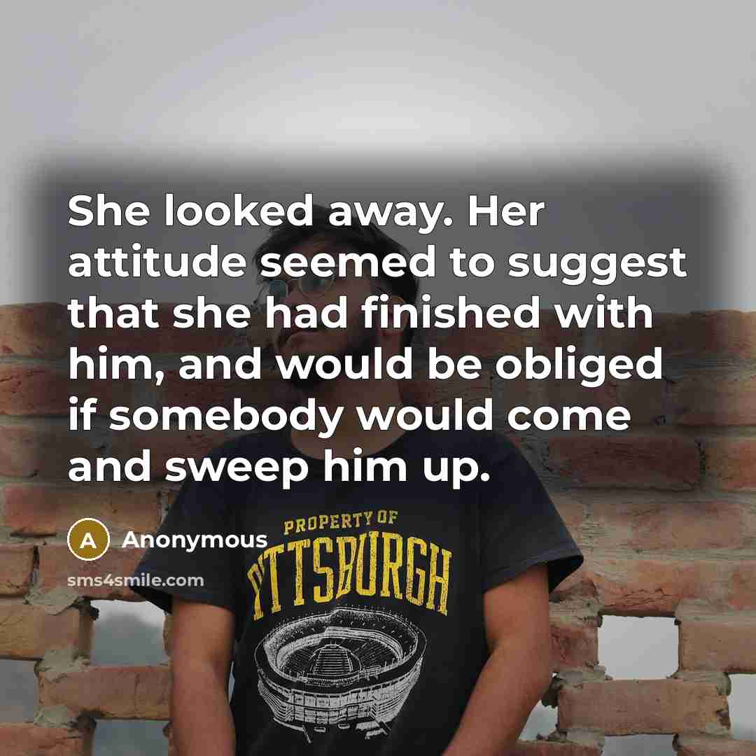 “She looked away. Her attitude seemed to suggest that she had finished with him, and would be obliged if somebody would come and sweep him up.” quote by Anonymous