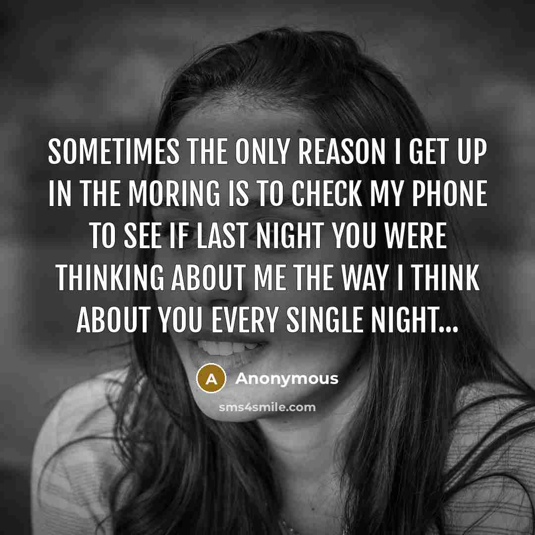 “Sometimes the only reason I get up in the moring is to check my phone to see if last night you were thinking about me the way I think about you every single night...” quote by Anonymous
