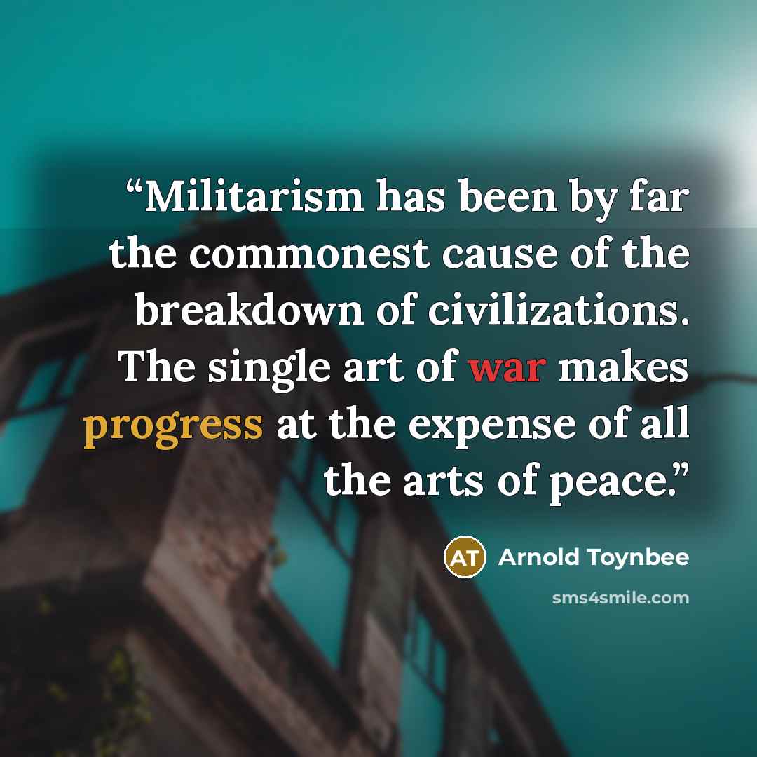 “Militarism has been by far the commonest cause of the breakdown of civilizations. The single art of war makes progress at the expense of all the arts of peace.” quote by Arnold Toynbee