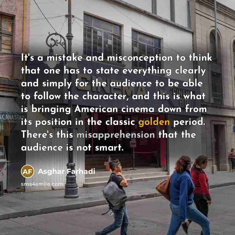 “It's a mistake and misconception to think that one has to state everything clearly and simply for the audience to be able to follow the character, and this is what is bringing American cinema down from its position in the classic golden period. There's this misapprehension that the audience is not…” quote by Asghar Farhadi