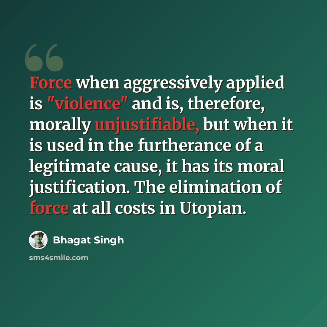 “Force when aggressively applied is "violence" and is, therefore, morally unjustifiable, but when it is used in the furtherance of a legitimate cause, it has its moral justification. The elimination of force at all costs in Utopian.” quote by Bhagat Singh