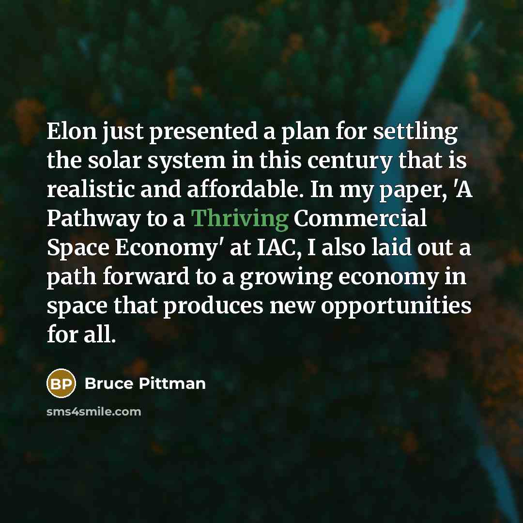 “Elon just presented a plan for settling the solar system in this century that is realistic and affordable. In my paper, 'A Pathway to a Thriving Commercial Space Economy' at IAC, I also laid out a path forward to a growing economy in space that produces new opportunities for all.” quote by Bruce Pittman