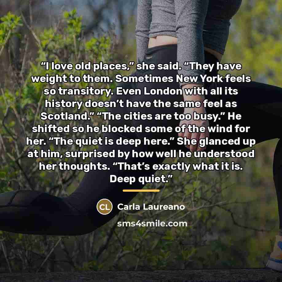 “I love old places,” she said. “They have weight to them. Sometimes New York feels so transitory. Even London with all its history doesn’t have the same feel as Scotland.” “The cities are too busy.” He shifted so he blocked some of the wind for her. “The quiet is deep here.” She glanced up at him…” quote by Carla Laureano