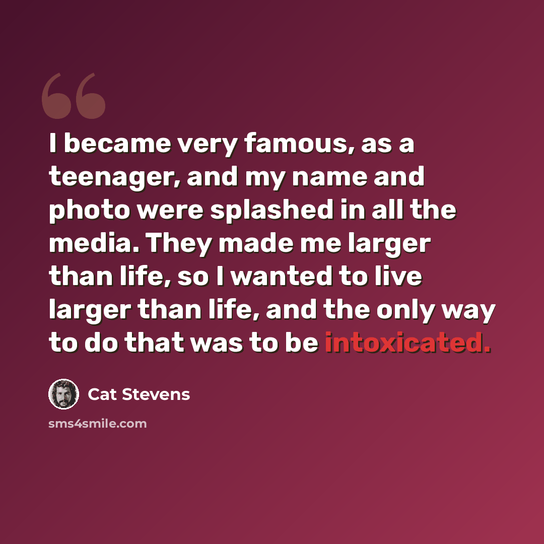 “I became very famous, as a teenager, and my name and photo were splashed in all the media. They made me larger than life, so I wanted to live larger than life, and the only way to do that was to be intoxicated.” quote by Cat Stevens