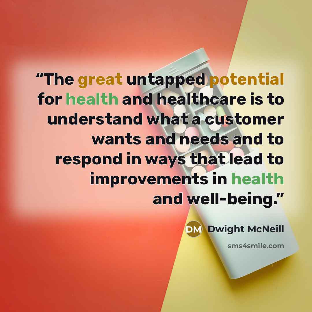 “The great untapped potential for health and healthcare is to understand what a customer wants and needs and to respond in ways that lead to improvements in health and well-being.” quote by Dwight McNeill