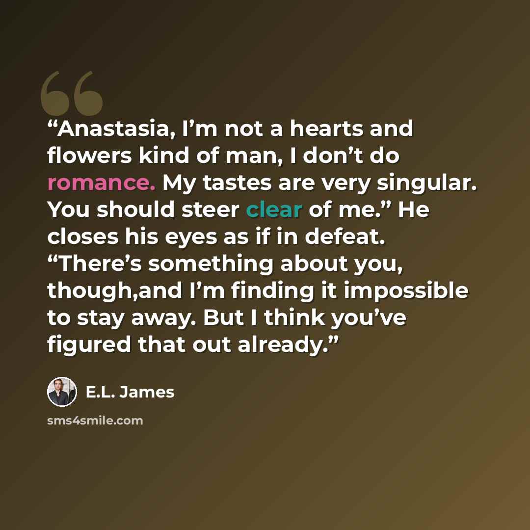 “Anastasia, I’m not a hearts and flowers kind of man, I don’t do romance. My tastes are very singular. You should steer clear of me.” He closes his eyes as if in defeat. “There’s something about you, though,and I’m finding it impossible to stay away. But I think you’ve figured that out already.” quote by E.L. James
