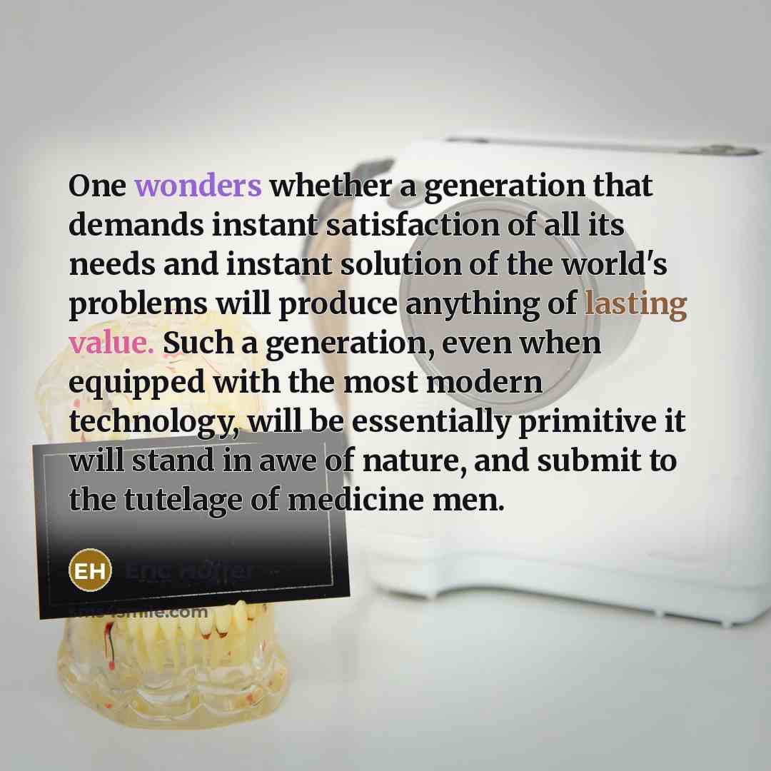 “One wonders whether a generation that demands instant satisfaction of all its needs and instant solution of the world's problems will produce anything of lasting value. Such a generation, even when equipped with the most modern technology, will be essentially primitive it will stand in awe of…” quote by Eric Hoffer