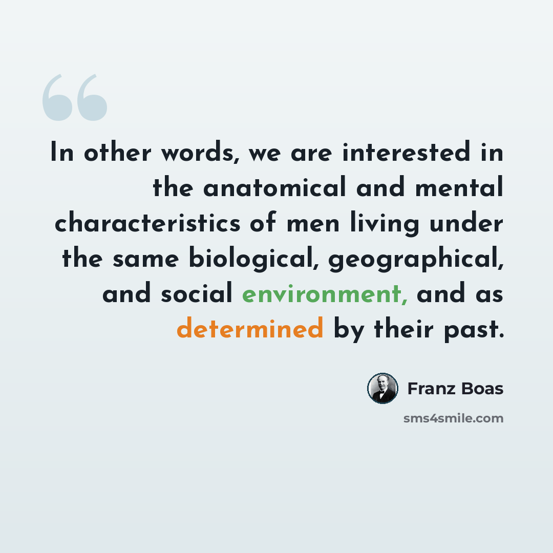 “In other words, we are interested in the anatomical and mental characteristics of men living under the same biological, geographical, and social environment, and as determined by their past.” quote by Franz Boas