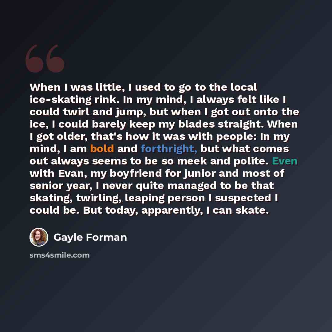 “When I was little, I used to go to the local ice-skating rink. In my mind, I always felt like I could twirl and jump, but when I got out onto the ice, I could barely keep my blades straight. When I got older, that's how it was with people: In my mind, I am bold and forthright, but what comes out…” quote by Gayle Forman