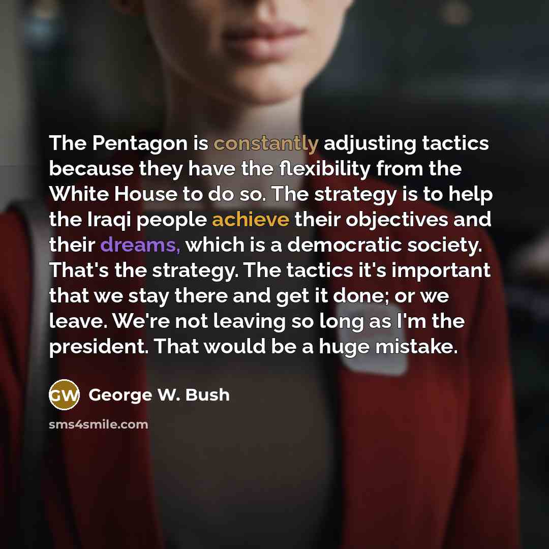 “The Pentagon is constantly adjusting tactics because they have the flexibility from the White House to do so. The strategy is to help the Iraqi people achieve their objectives and their dreams, which is a democratic society. That's the strategy. The tactics it's important that we stay there and…” quote by George W. Bush