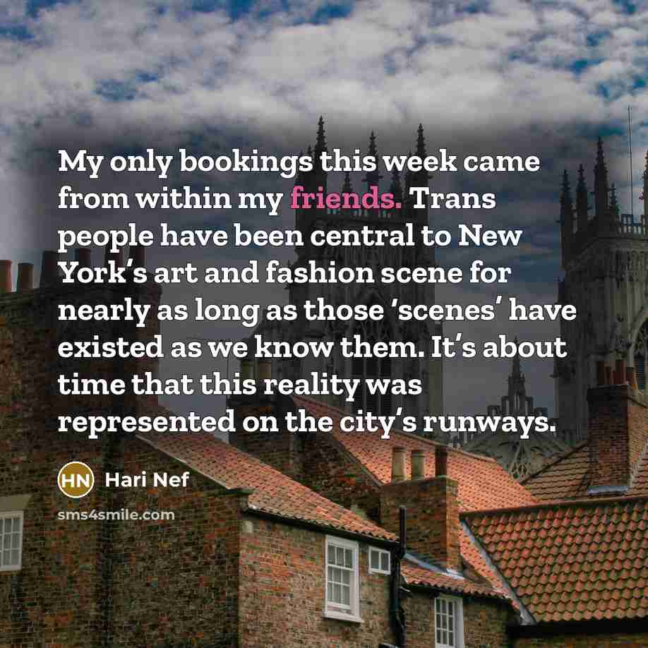 “My only bookings this week came from within my friends. Trans people have been central to New York’s art and fashion scene for nearly as long as those ‘scenes’ have existed as we know them. It’s about time that this reality was represented on the city’s runways.” quote by Hari Nef