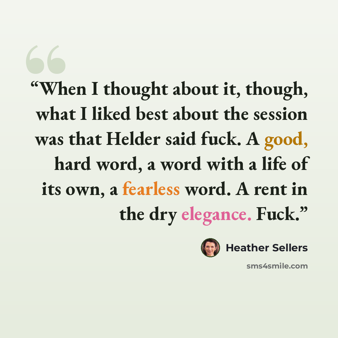 “When I thought about it, though, what I liked best about the session was that Helder said fuck. A good, hard word, a word with a life of its own, a fearless word. A rent in the dry elegance. Fuck.” quote by Heather Sellers