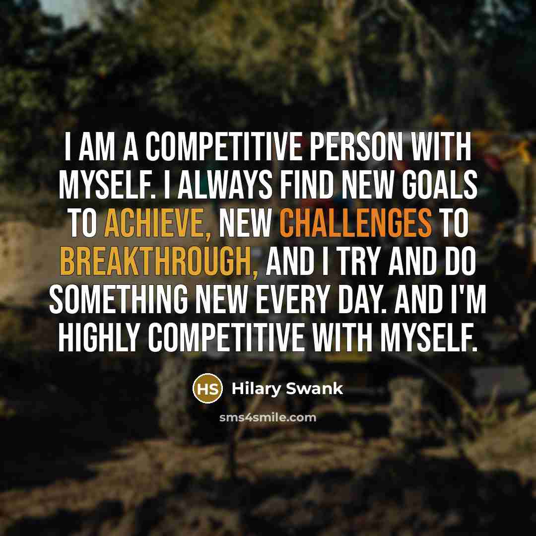 “I am a competitive person with myself. I always find new goals to achieve, new challenges to breakthrough, and I try and do something new every day. And I'm highly competitive with myself.” quote by Hilary Swank