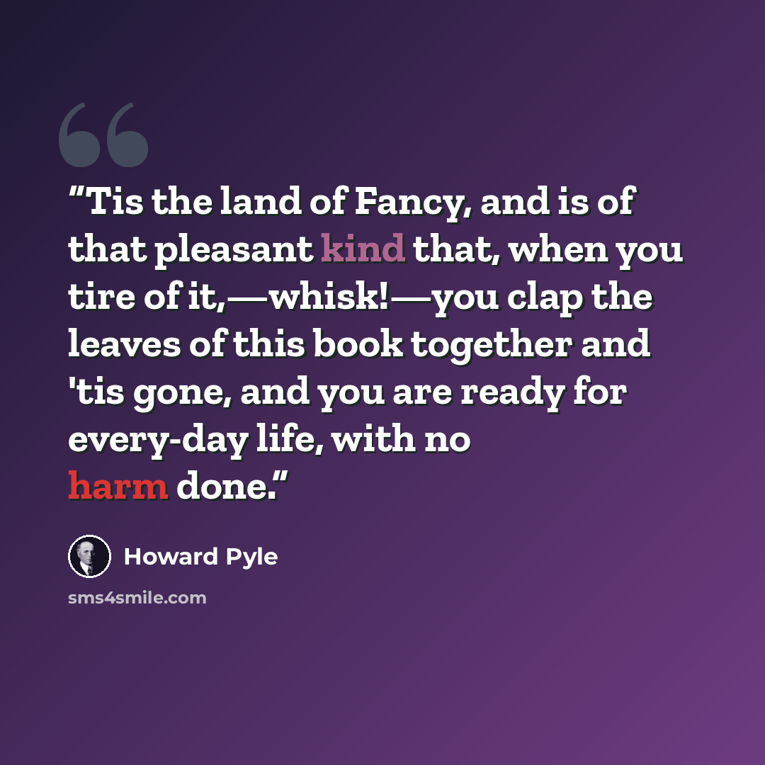 “Tis the land of Fancy, and is of that pleasant kind that, when you tire of it,—whisk!—you clap the leaves of this book together and 'tis gone, and you are ready for every-day life, with no harm done.” quote by Howard Pyle
