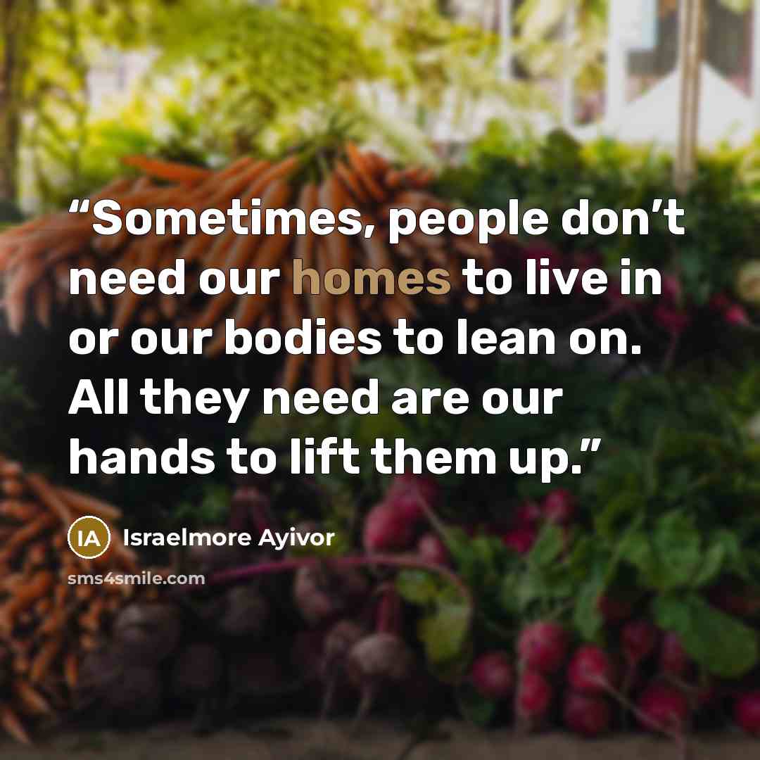 “Sometimes, people don’t need our homes to live in or our bodies to lean on. All they need are our hands to lift them up.” quote by Israelmore Ayivor