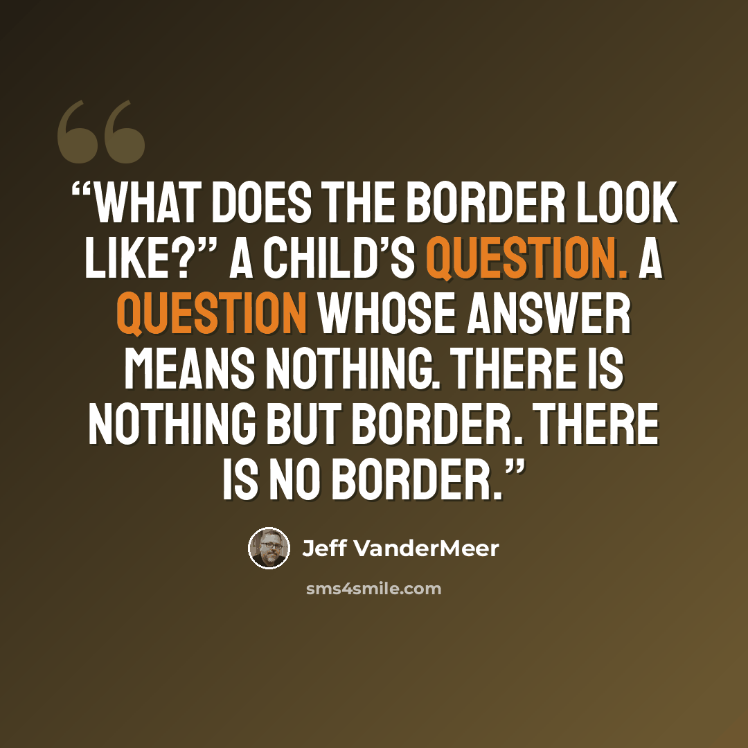 “What does the border look like?” A child’s question. A question whose answer means nothing. There is nothing but border. There is no border.” quote by Jeff VanderMeer