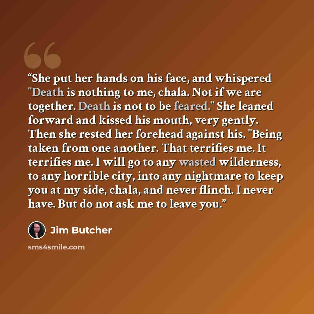 “She put her hands on his face, and whispered "Death is nothing to me, chala. Not if we are together. Death is not to be feared." She leaned forward and kissed his mouth, very gently. Then she rested her forehead against his. "Being taken from one another. That terrifies me. It terrifies me. I will…” quote by Jim Butcher