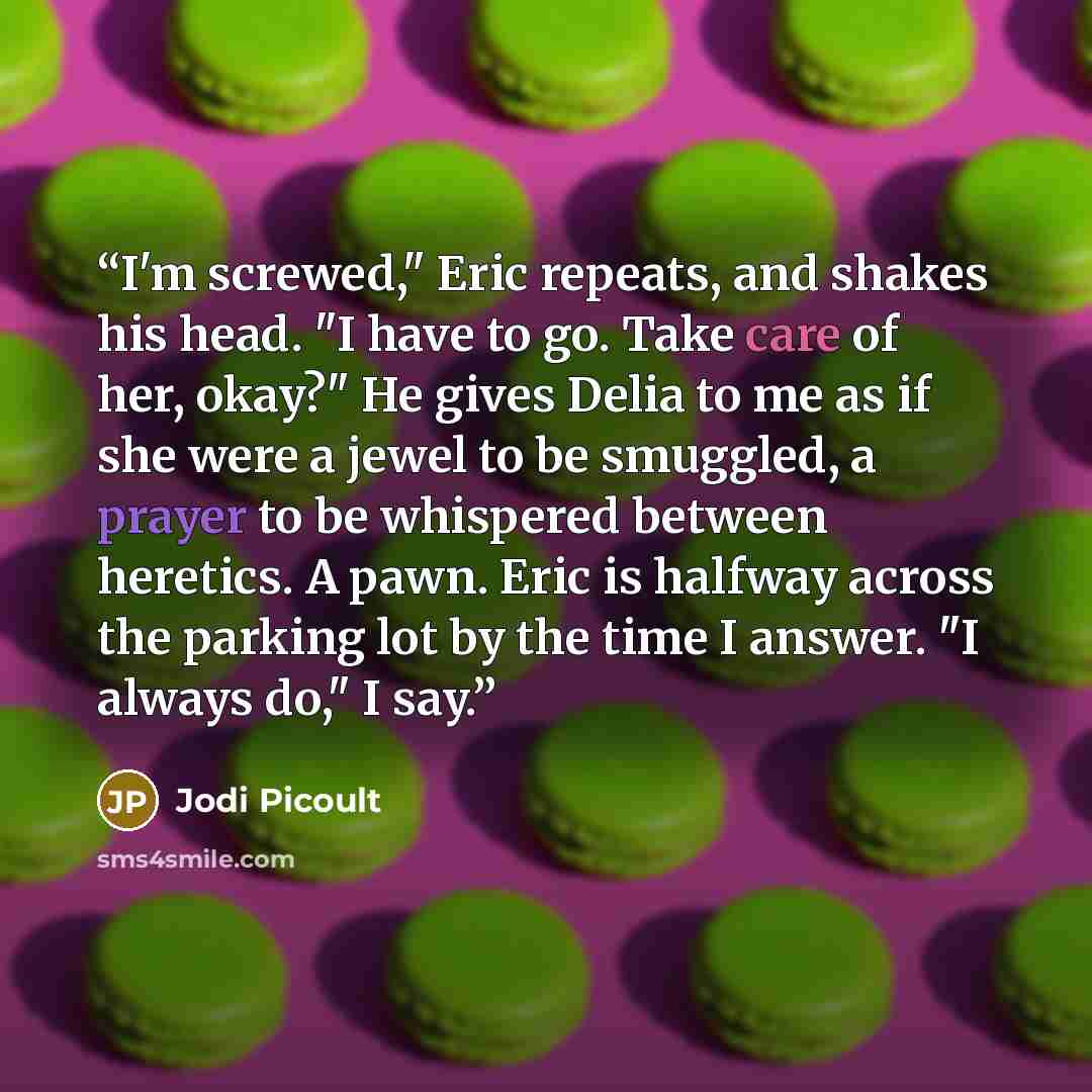 “I'm screwed," Eric repeats, and shakes his head. "I have to go. Take care of her, okay?" He gives Delia to me as if she were a jewel to be smuggled, a prayer to be whispered between heretics. A pawn. Eric is halfway across the parking lot by the time I answer. "I always do," I say.” quote by Jodi Picoult
