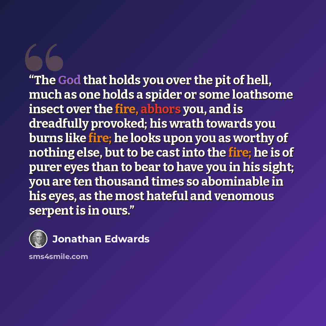 “The God that holds you over the pit of hell, much as one holds a spider or some loathsome insect over the fire, abhors you, and is dreadfully provoked; his wrath towards you burns like fire; he looks upon you as worthy of nothing else, but to be cast into the fire; he is of purer eyes than to bear…” quote by Jonathan Edwards
