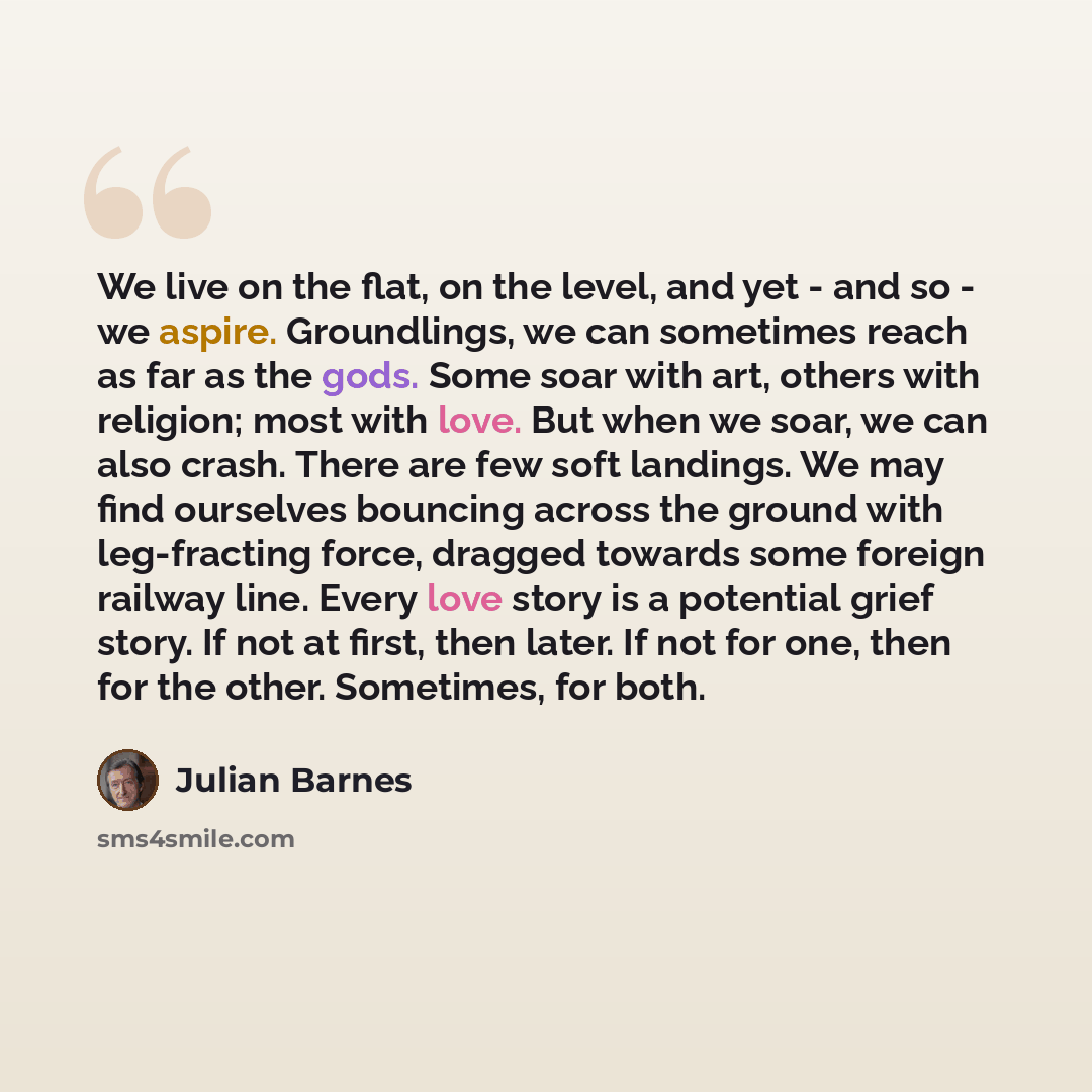 “We live on the flat, on the level, and yet - and so - we aspire. Groundlings, we can sometimes reach as far as the gods. Some soar with art, others with religion; most with love. But when we soar, we can also crash. There are few soft landings. We may find ourselves bouncing across the ground with…” quote by Julian Barnes