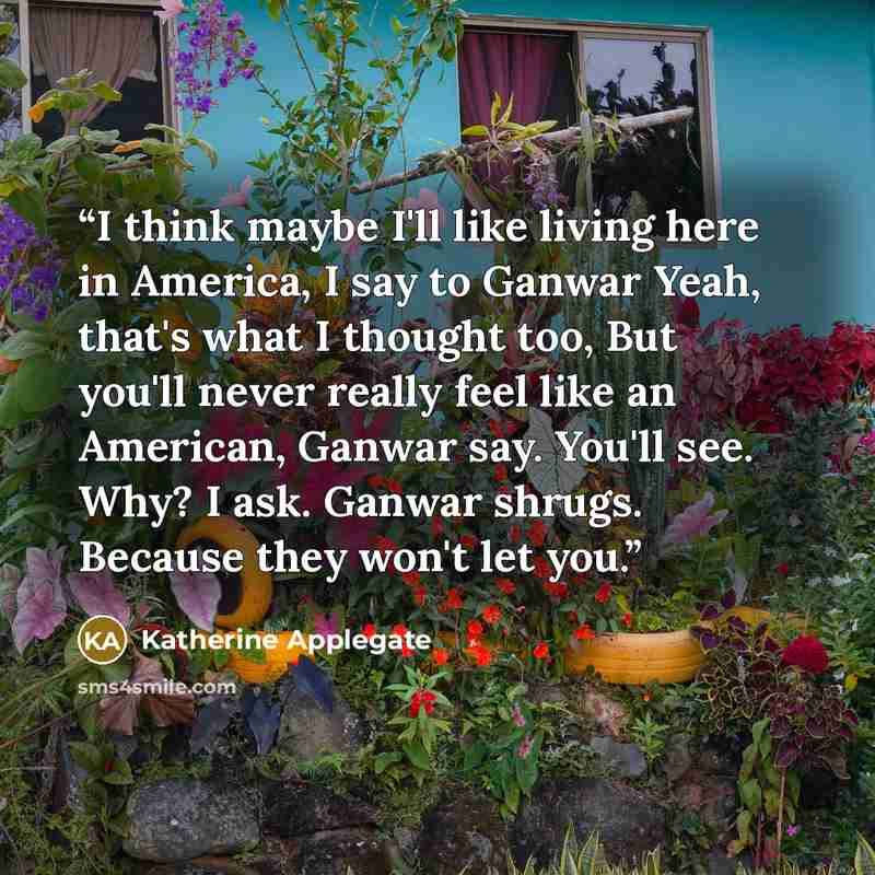 “I think maybe I'll like living here in America, I say to Ganwar Yeah, that's what I thought too, But you'll never really feel like an American, Ganwar say. You'll see. Why? I ask. Ganwar shrugs. Because they won't let you.” quote by Katherine Applegate