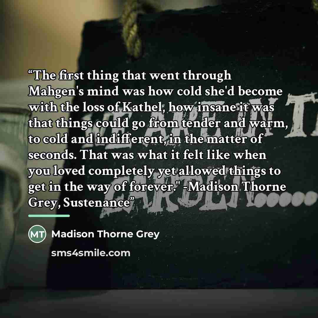 “The first thing that went through Mahgen's mind was how cold she'd become with the loss of Kathel, how insane it was that things could go from tender and warm, to cold and indifferent, in the matter of seconds. That was what it felt like when you loved completely yet allowed things to get in the…” quote by Madison Thorne Grey