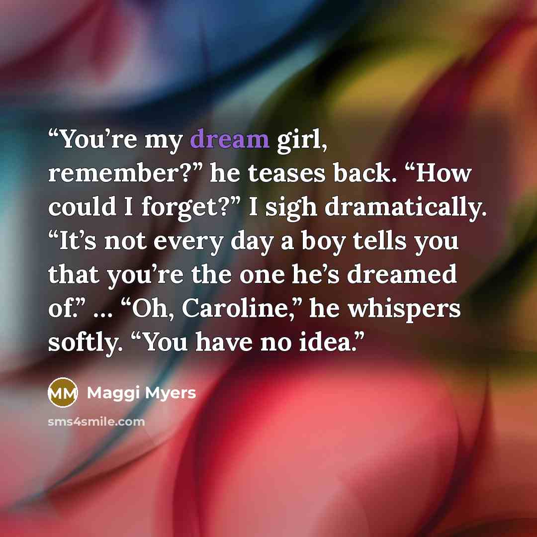 “You’re my dream girl, remember?” he teases back. “How could I forget?” I sigh dramatically. “It’s not every day a boy tells you that you’re the one he’s dreamed of.” … “Oh, Caroline,” he whispers softly. “You have no idea.” quote by Maggi Myers