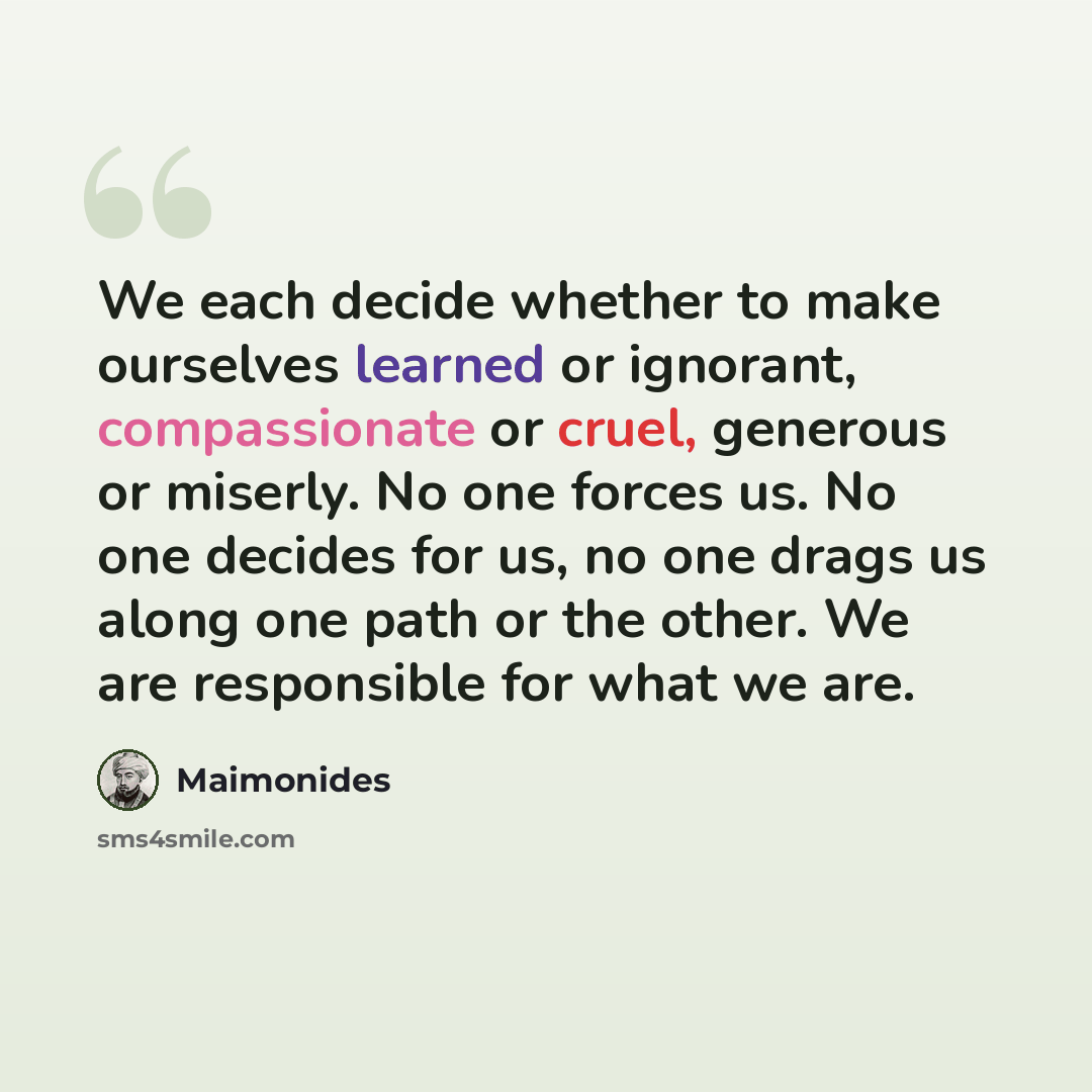 “We each decide whether to make ourselves learned or ignorant, compassionate or cruel, generous or miserly. No one forces us. No one decides for us, no one drags us along one path or the other. We are responsible for what we are.” quote by Maimonides