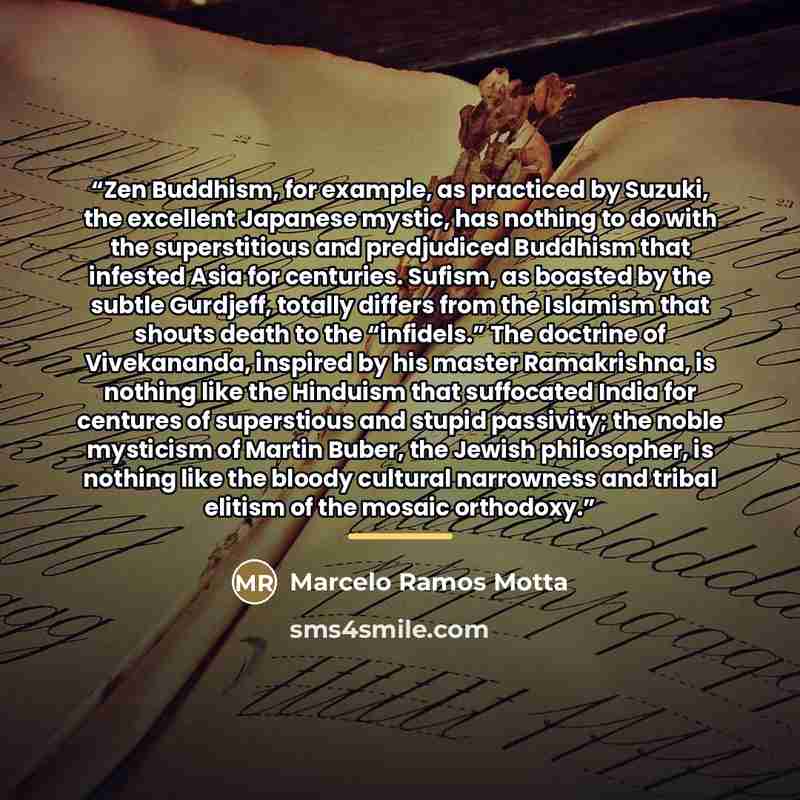 “Zen Buddhism, for example, as practiced by Suzuki, the excellent Japanese mystic, has nothing to do with the superstitious and predjudiced Buddhism that infested Asia for centuries. Sufism, as boasted by the subtle Gurdjeff, totally differs from the Islamism that shouts death to the “infidels.”…” quote by Marcelo Ramos Motta