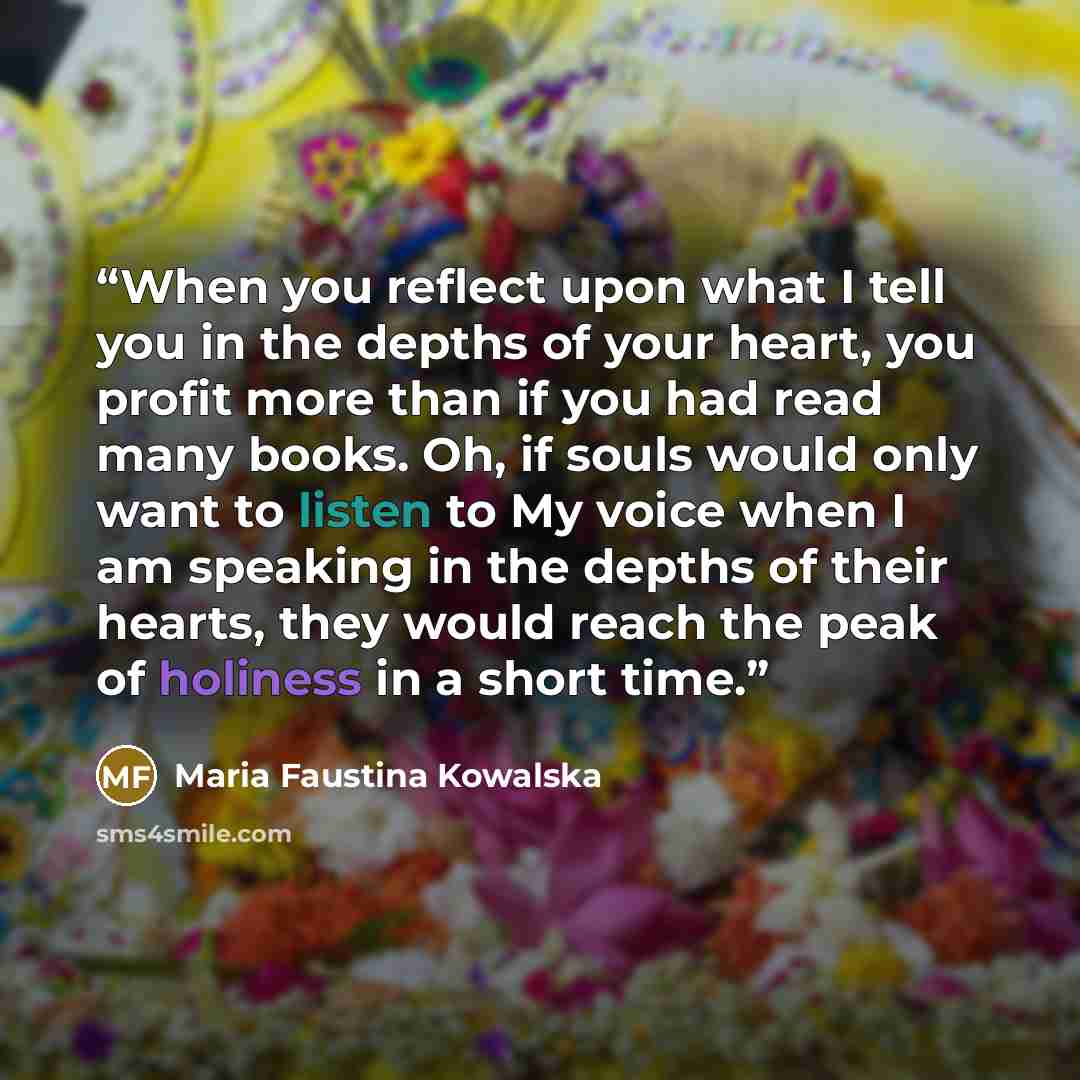 “When you reflect upon what I tell you in the depths of your heart, you profit more than if you had read many books. Oh, if souls would only want to listen to My voice when I am speaking in the depths of their hearts, they would reach the peak of holiness in a short time.” quote by Maria Faustina Kowalska