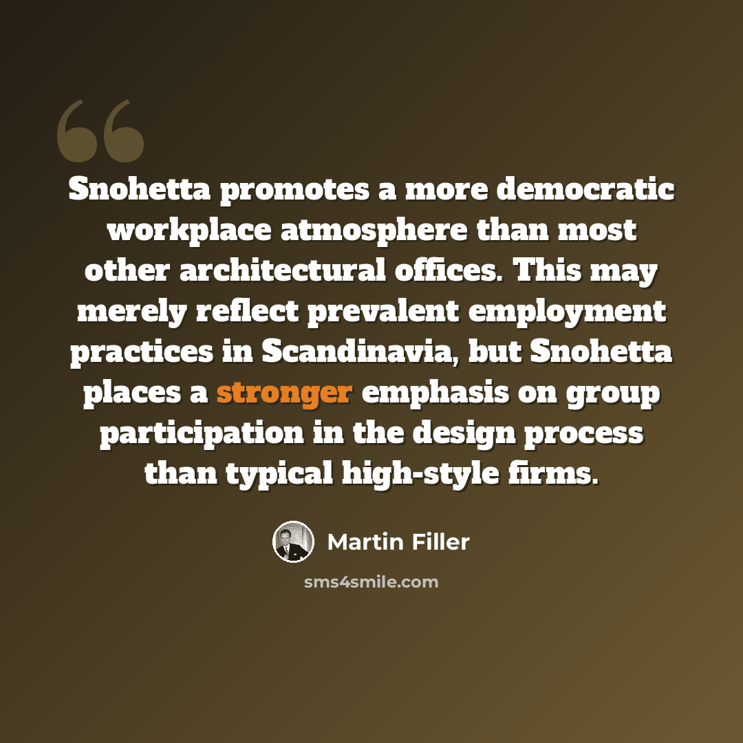 “Snohetta promotes a more democratic workplace atmosphere than most other architectural offices. This may merely reflect prevalent employment practices in Scandinavia, but Snohetta places a stronger emphasis on group participation in the design process than typical high-style firms.” quote by Martin Filler