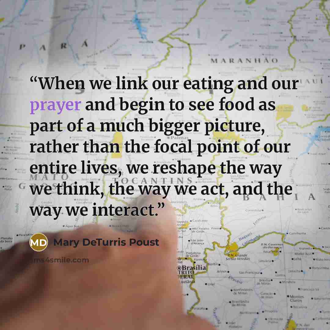 “When we link our eating and our prayer and begin to see food as part of a much bigger picture, rather than the focal point of our entire lives, we reshape the way we think, the way we act, and the way we interact.” quote by Mary DeTurris Poust
