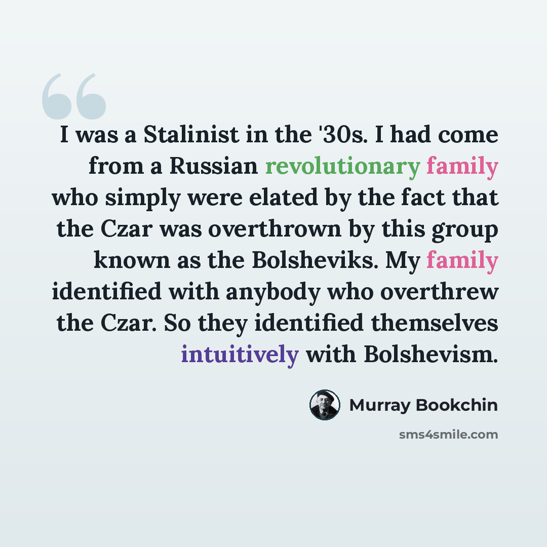 “I was a Stalinist in the '30s. I had come from a Russian revolutionary family who simply were elated by the fact that the Czar was overthrown by this group known as the Bolsheviks. My family identified with anybody who overthrew the Czar. So they identified themselves intuitively with Bolshevism.” quote by Murray Bookchin