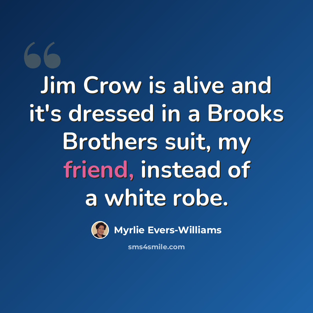 “Jim Crow is alive and it's dressed in a Brooks Brothers suit, my friend, instead of a white robe.” quote by Myrlie Evers-Williams