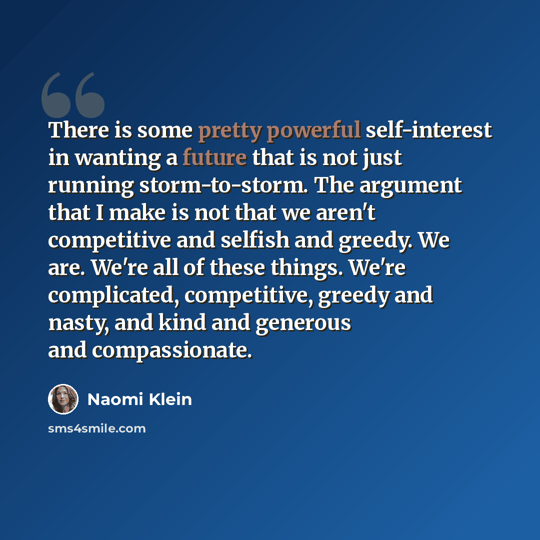 “There is some pretty powerful self-interest in wanting a future that is not just running storm-to-storm. The argument that I make is not that we aren't competitive and selfish and greedy. We are. We're all of these things. We're complicated, competitive, greedy and nasty, and kind and generous and…” quote by Naomi Klein