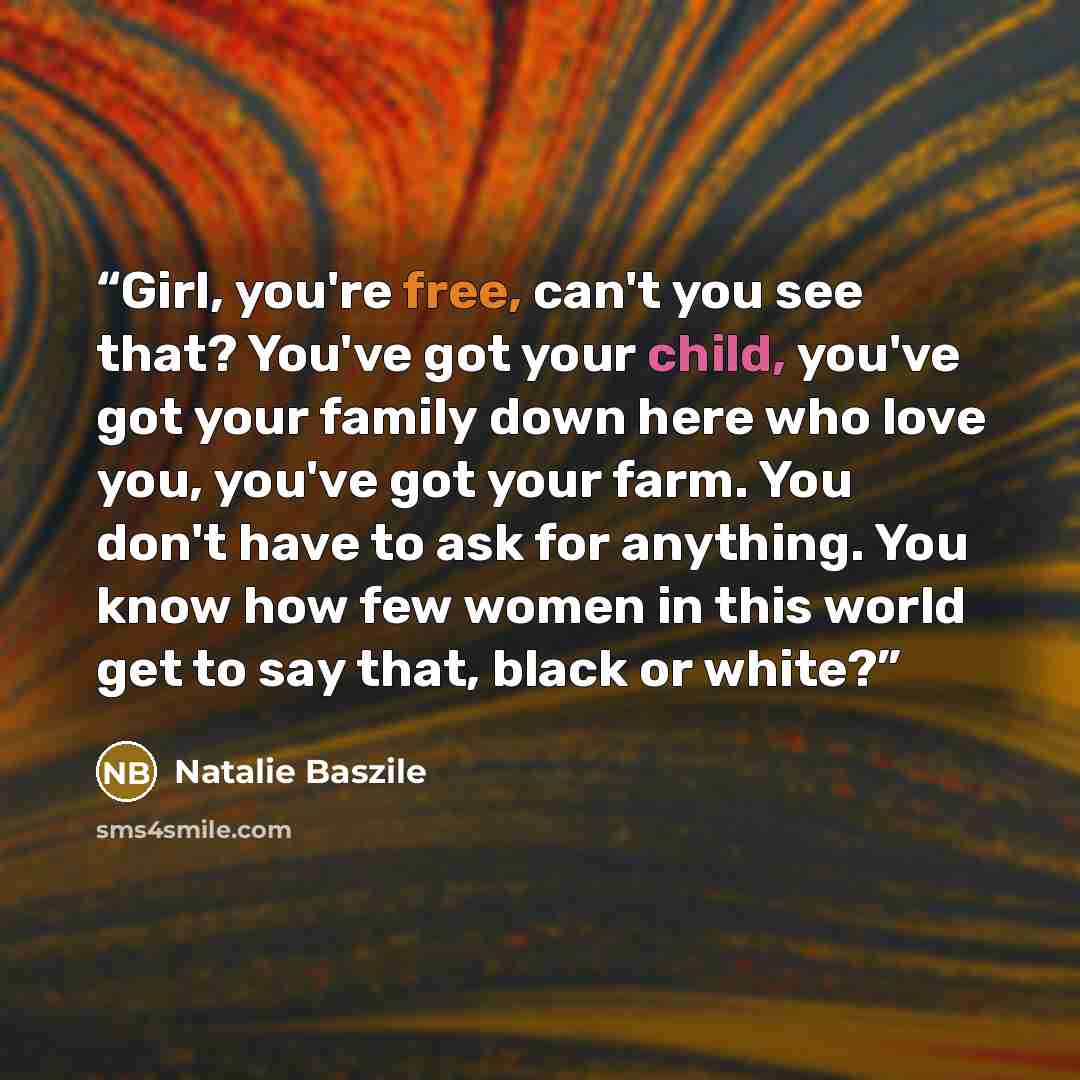 “Girl, you're free, can't you see that? You've got your child, you've got your family down here who love you, you've got your farm. You don't have to ask for anything. You know how few women in this world get to say that, black or white?” quote by Natalie Baszile
